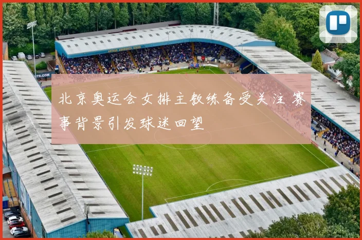 北京奥运会女排主教练备受关注 赛事背景引发球迷回望