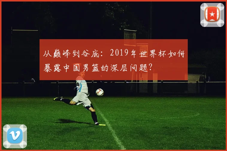从巅峰到谷底：2019年世界杯如何暴露中国男篮的深层问题？