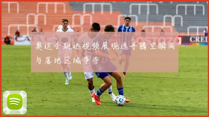 奥运会跳远视频展现选手腾空瞬间与落地区域争夺