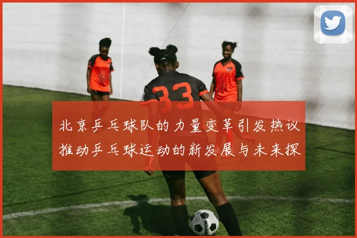 北京乒乓球队的力量变革引发热议推动乒乓球运动的新发展与未来探索