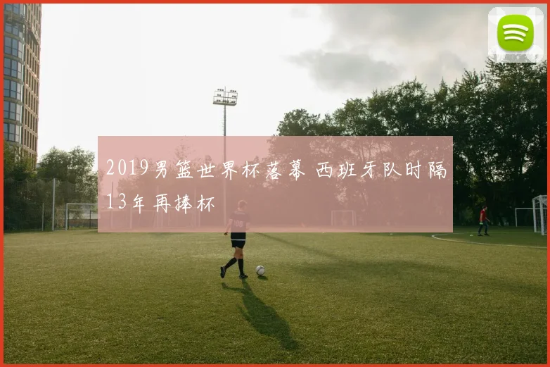 2019男篮世界杯落幕 西班牙队时隔13年再捧杯