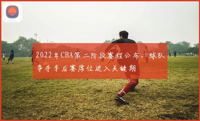 2022年CBA第二阶段赛程公布，球队争夺季后赛席位进入关键期
