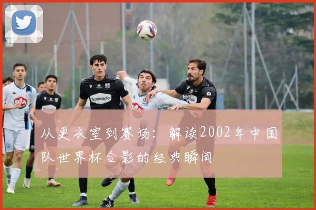 从更衣室到赛场：解读2002年中国队世界杯合影的经典瞬间