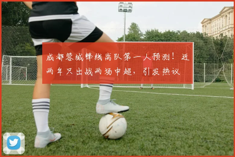 成都蓉城锋线离队第一人预测！近两年只出战两场中超，引发热议